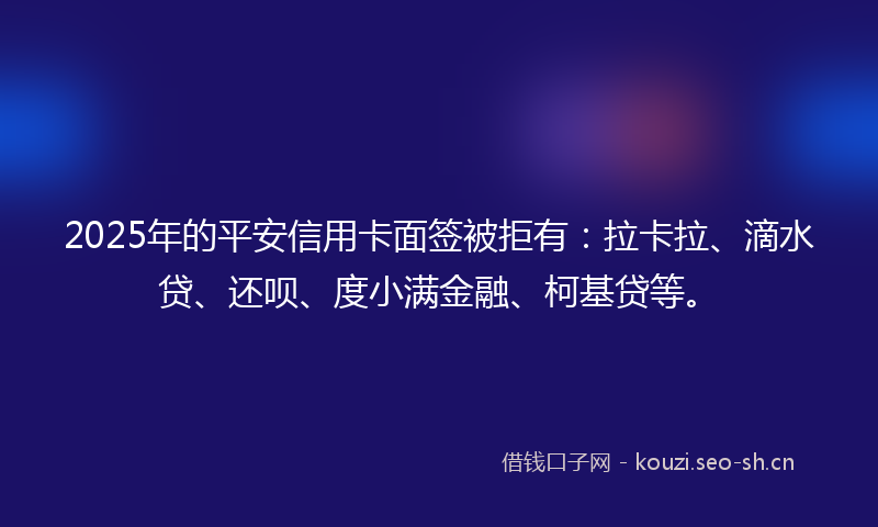 2025年的平安信用卡面签被拒有：拉卡拉、滴水贷、还呗、度小满金融、柯基贷等。