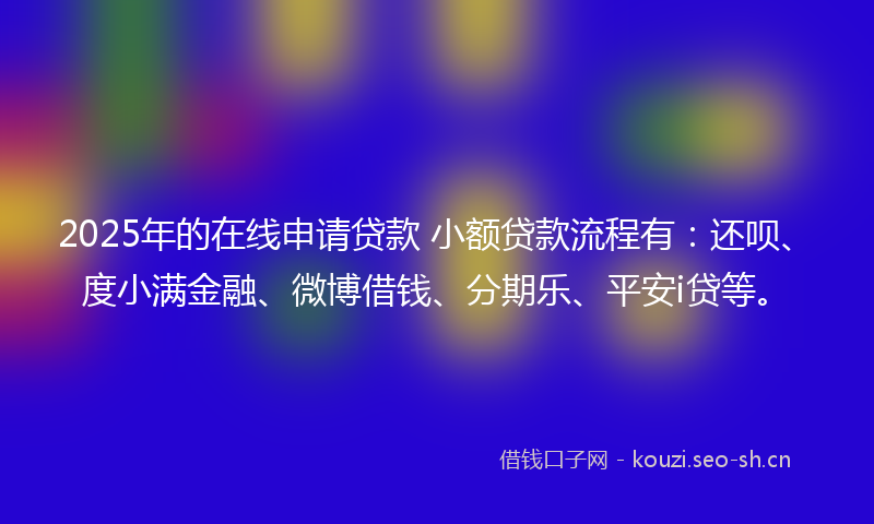 2025年的在线申请贷款 小额贷款流程有：还呗、度小满金融、微博借钱、分期乐、平安i贷等。
