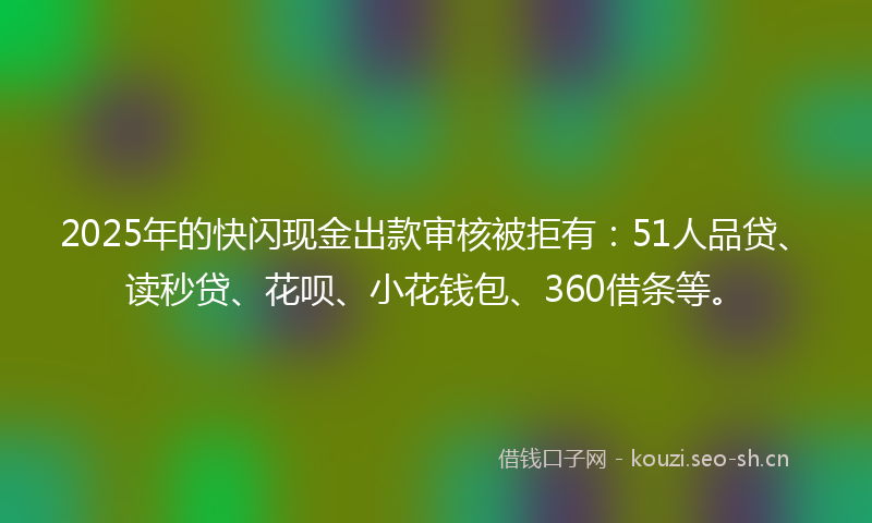 2025年的快闪现金出款审核被拒有：51人品贷、读秒贷、花呗、小花钱包、360借条等。