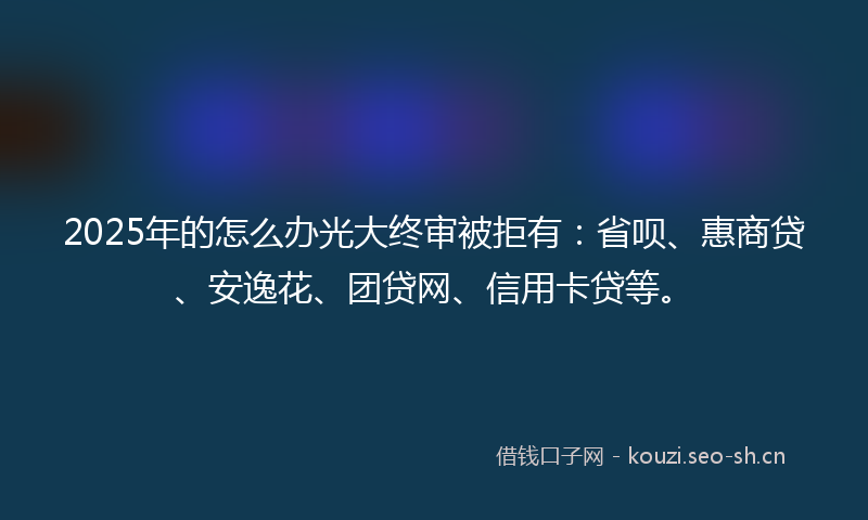 2025年的怎么办光大终审被拒有：省呗、惠商贷、安逸花、团贷网、信用卡贷等。