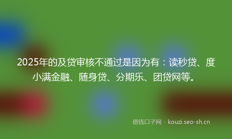 2025年的及贷审核不通过是因为有：读秒贷、度小满金融、随身贷、分期乐、团贷网等。