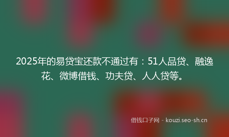 2025年的易贷宝还款不通过有：51人品贷、融逸花、微博借钱、功夫贷、人人贷等。