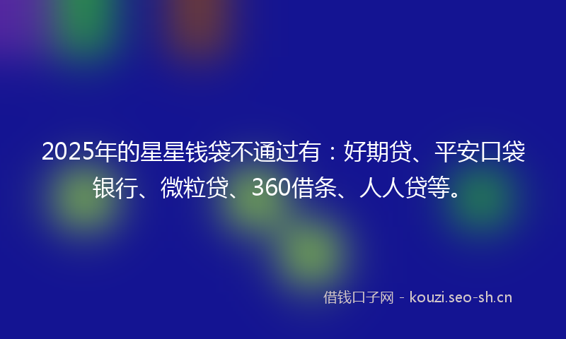 2025年的星星钱袋不通过有：好期贷、平安口袋银行、微粒贷、360借条、人人贷等。