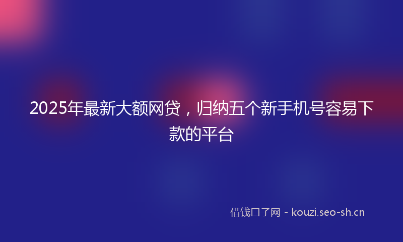 2025年最新大额网贷，归纳五个新手机号容易下款的平台