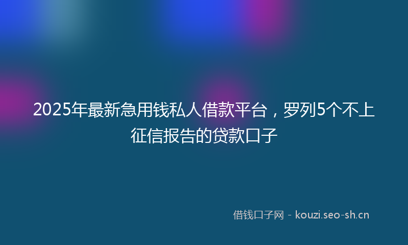 2025年最新急用钱私人借款平台，罗列5个不上征信报告的贷款口子
