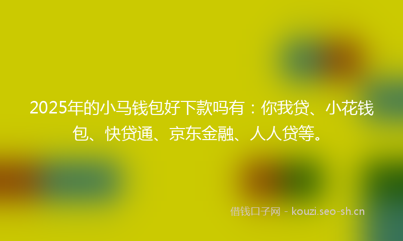 2025年的小马钱包好下款吗有：你我贷、小花钱包、快贷通、京东金融、人人贷等。