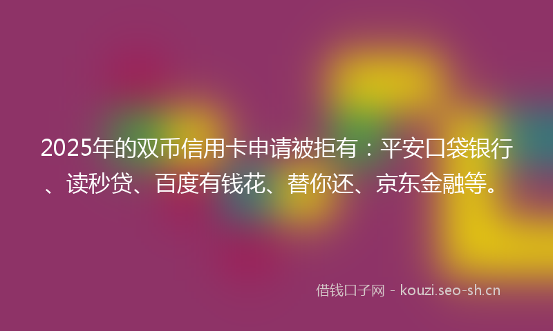 2025年的双币信用卡申请被拒有：平安口袋银行、读秒贷、百度有钱花、替你还、京东金融等。