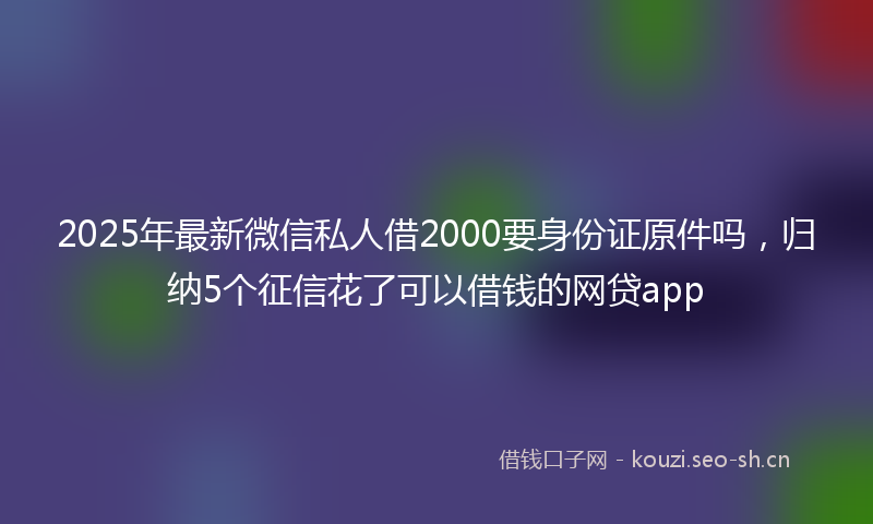 2025年最新微信私人借2000要身份证原件吗，归纳5个征信花了可以借钱的网贷app