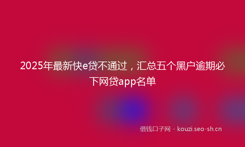 2025年最新快e贷不通过，汇总五个黑户逾期必下网贷app名单