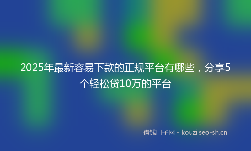 2025年最新容易下款的正规平台有哪些，分享5个轻松贷10万的平台