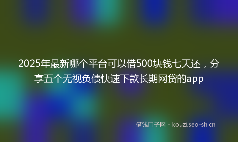2025年最新哪个平台可以借500块钱七天还，分享五个无视负债快速下款长期网贷的app