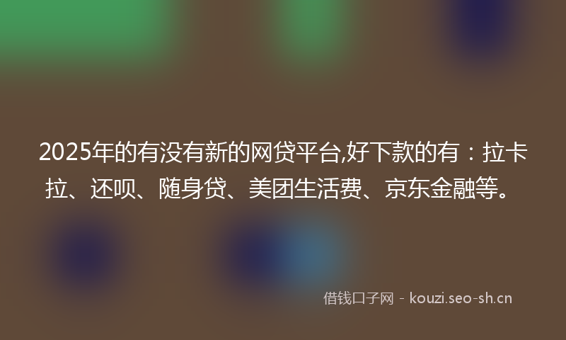 2025年的有没有新的网贷平台,好下款的有：拉卡拉、还呗、随身贷、美团生活费、京东金融等。