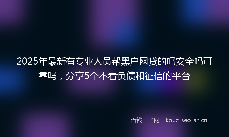 2025年最新有专业人员帮黑户网贷的吗安全吗可靠吗，分享5个不看负债和征信的平台