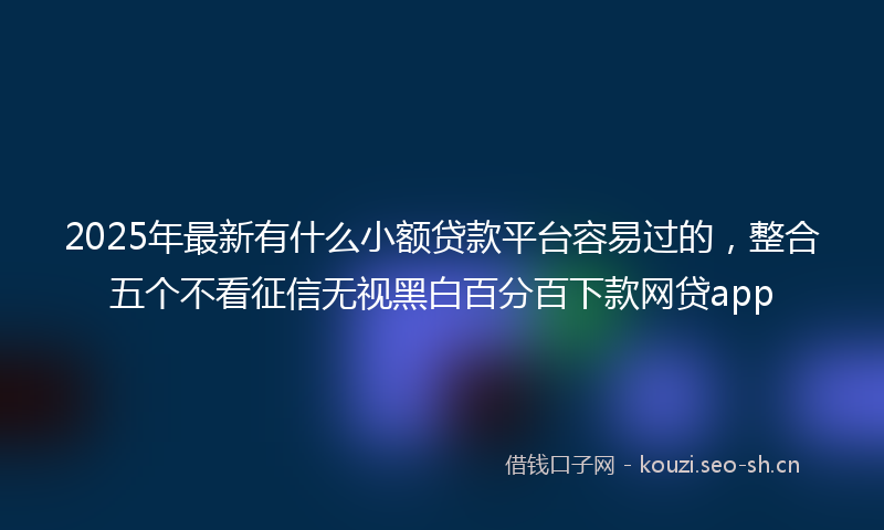 2025年最新有什么小额贷款平台容易过的，整合五个不看征信无视黑白百分百下款网贷app
