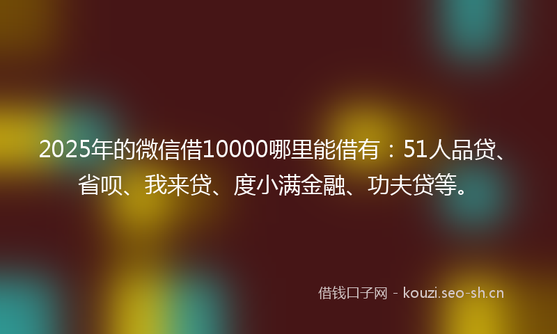 2025年的微信借10000哪里能借有：51人品贷、省呗、我来贷、度小满金融、功夫贷等。