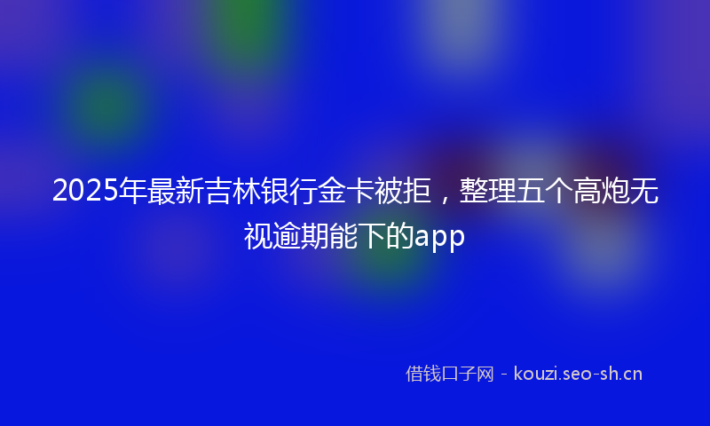 2025年最新吉林银行金卡被拒，整理五个高炮无视逾期能下的app