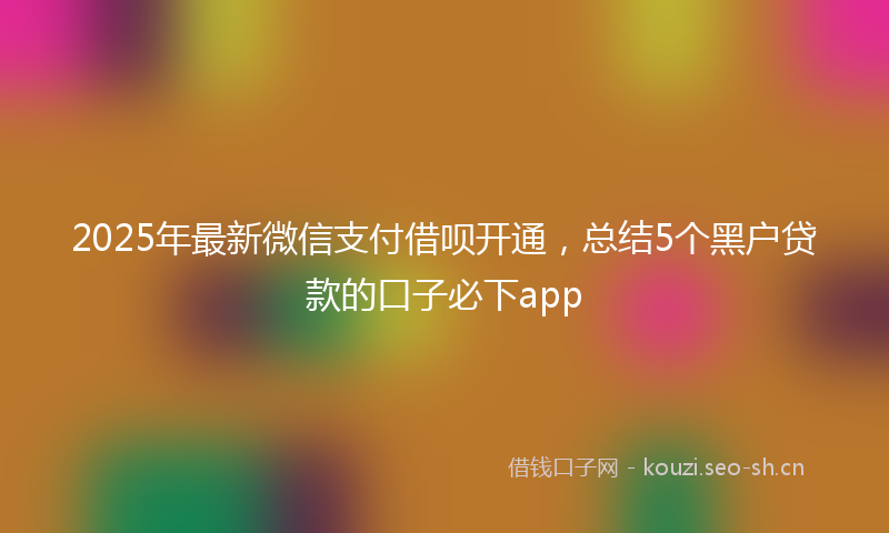 2025年最新微信支付借呗开通，总结5个黑户贷款的口子必下app