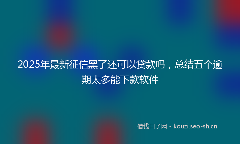 2025年最新征信黑了还可以贷款吗，总结五个逾期太多能下款软件