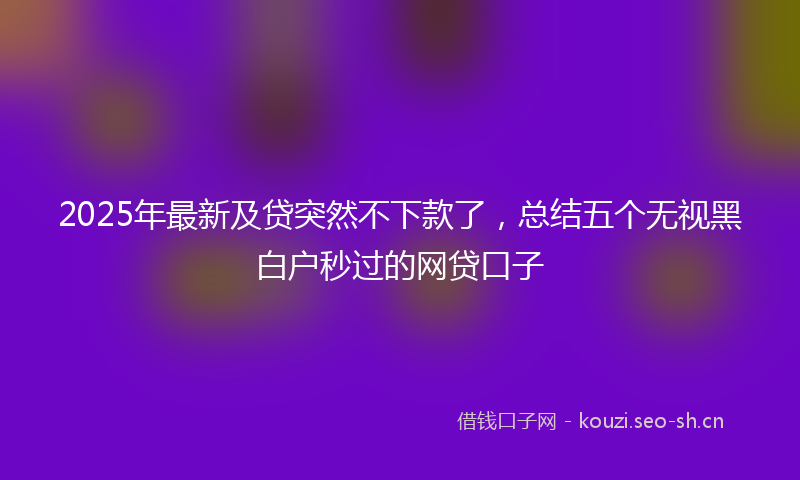 2025年最新及贷突然不下款了，总结五个无视黑白户秒过的网贷口子