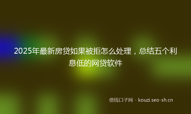 2025年最新房贷如果被拒怎么处理，总结五个利息低的网贷软件