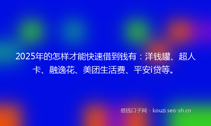 2025年的怎样才能快速借到钱有：洋钱罐、超人卡、融逸花、美团生活费、平安i贷等。