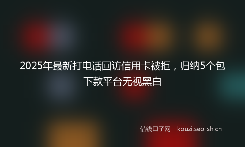 2025年最新打电话回访信用卡被拒，归纳5个包下款平台无视黑白