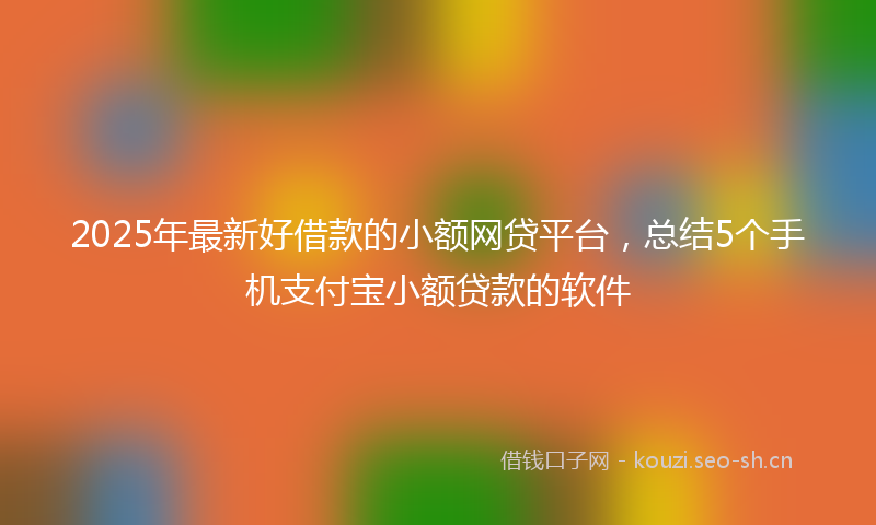 2025年最新好借款的小额网贷平台，总结5个手机支付宝小额贷款的软件