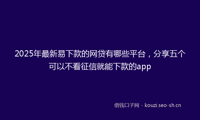 2025年最新易下款的网贷有哪些平台，分享五个可以不看征信就能下款的app