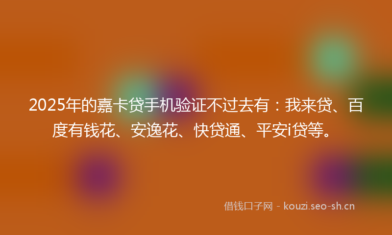 2025年的嘉卡贷手机验证不过去有：我来贷、百度有钱花、安逸花、快贷通、平安i贷等。