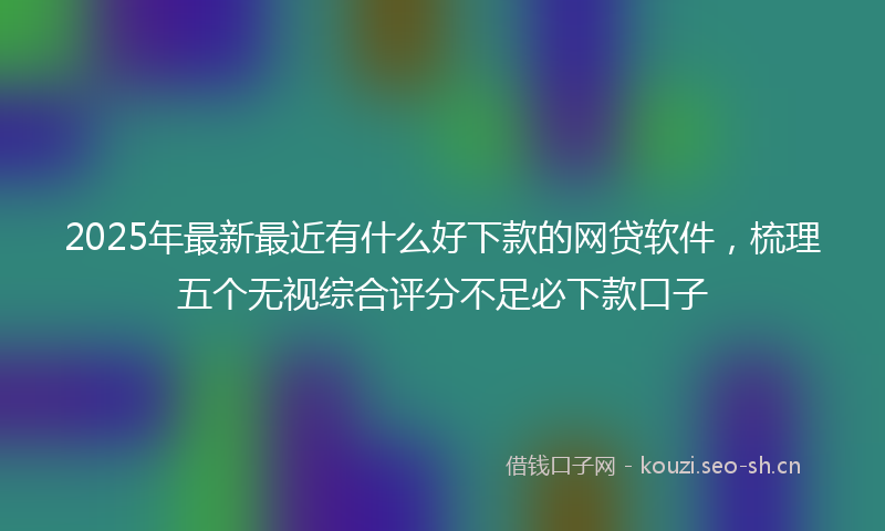 2025年最新最近有什么好下款的网贷软件，梳理五个无视综合评分不足必下款口子