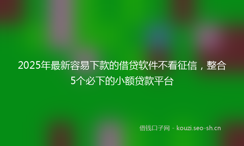 2025年最新容易下款的借贷软件不看征信，整合5个必下的小额贷款平台