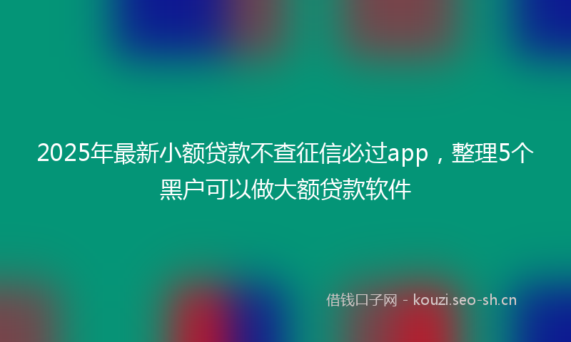 2025年最新小额贷款不查征信必过app，整理5个黑户可以做大额贷款软件
