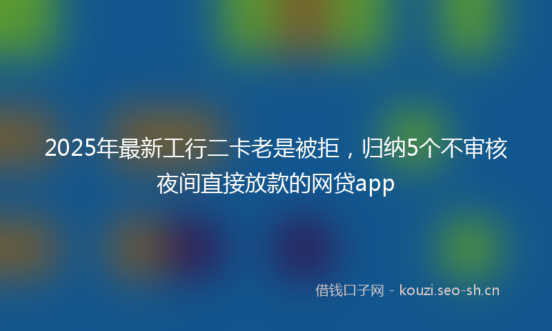 2025年最新工行二卡老是被拒，归纳5个不审核夜间直接放款的网贷app