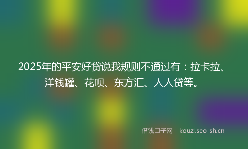 2025年的平安好贷说我规则不通过有：拉卡拉、洋钱罐、花呗、东方汇、人人贷等。