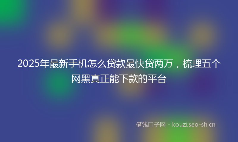 2025年最新手机怎么贷款最快贷两万，梳理五个网黑真正能下款的平台