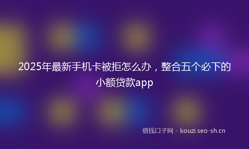 2025年最新手机卡被拒怎么办，整合五个必下的小额贷款app