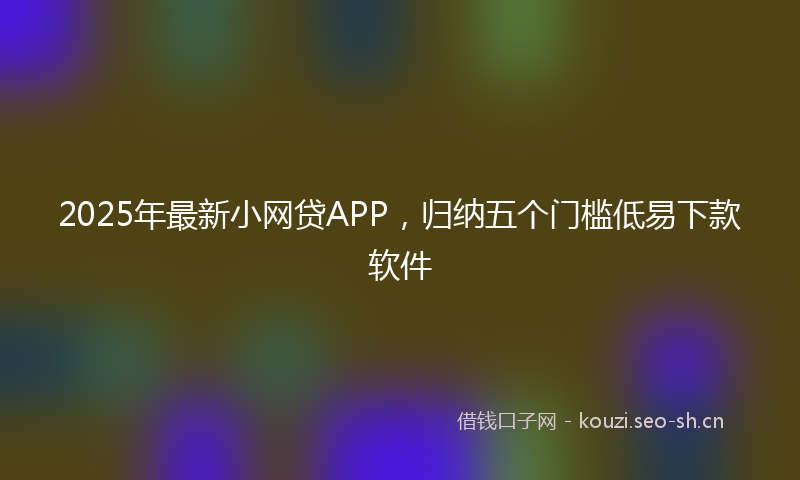 2025年最新小网贷APP，归纳五个门槛低易下款软件