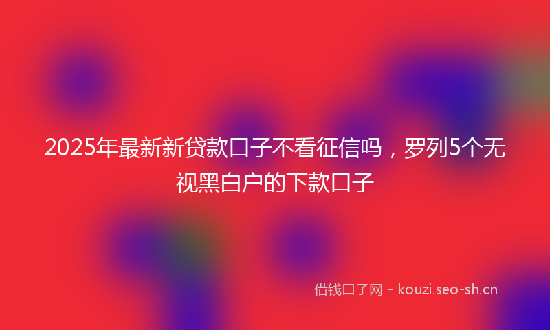 2025年最新新贷款口子不看征信吗，罗列5个无视黑白户的下款口子