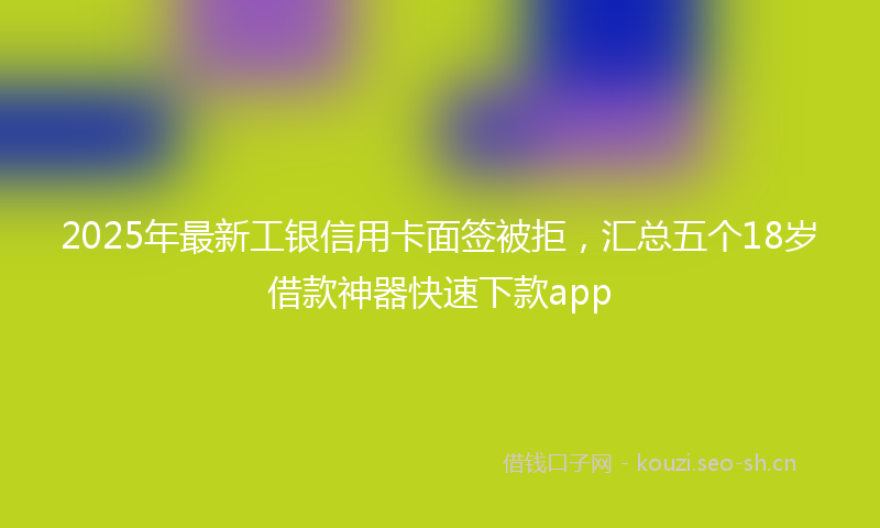 2025年最新工银信用卡面签被拒，汇总五个18岁借款神器快速下款app
