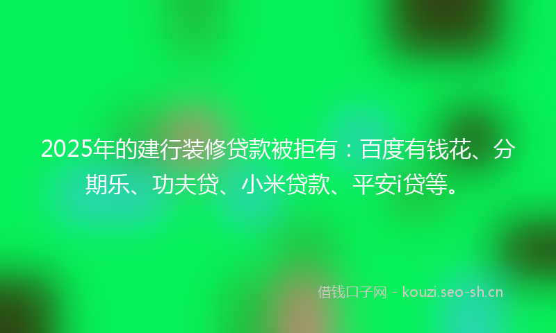 2025年的建行装修贷款被拒有：百度有钱花、分期乐、功夫贷、小米贷款、平安i贷等。