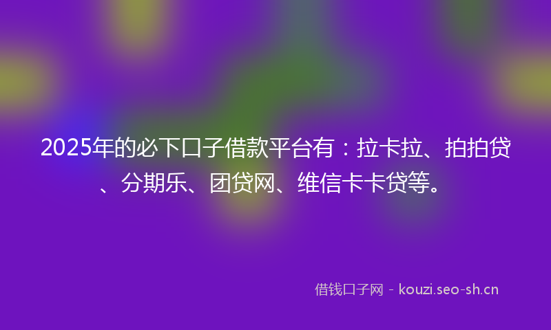 2025年的必下口子借款平台有：拉卡拉、拍拍贷、分期乐、团贷网、维信卡卡贷等。