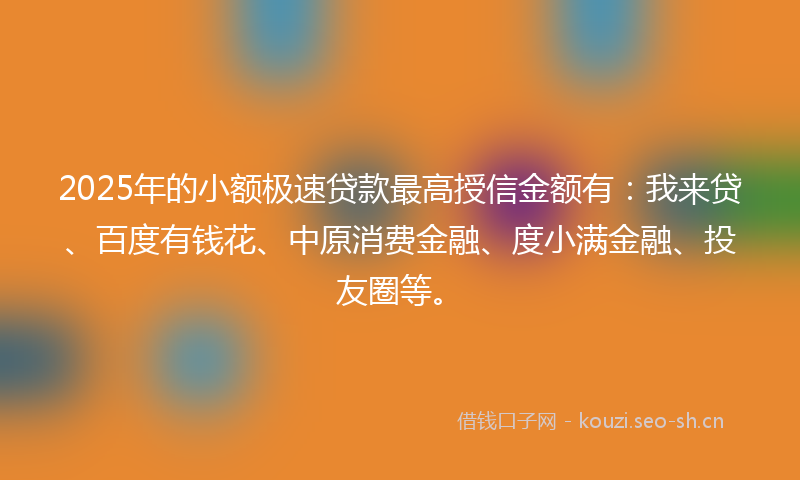 2025年的小额极速贷款最高授信金额有：我来贷、百度有钱花、中原消费金融、度小满金融、投友圈等。