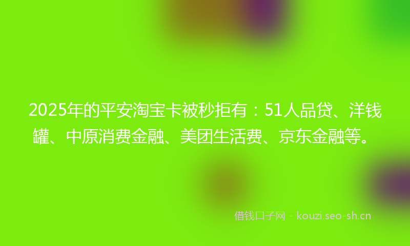 2025年的平安淘宝卡被秒拒有：51人品贷、洋钱罐、中原消费金融、美团生活费、京东金融等。