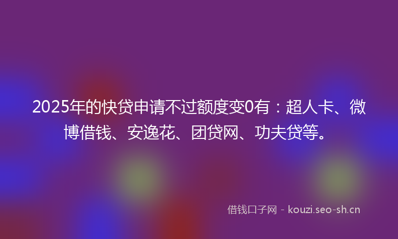 2025年的快贷申请不过额度变0有：超人卡、微博借钱、安逸花、团贷网、功夫贷等。