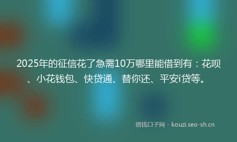 2025年的征信花了急需10万哪里能借到有：花呗、小花钱包、快贷通、替你还、平安i贷等。