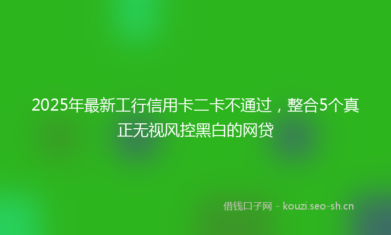 2025年最新工行信用卡二卡不通过，整合5个真正无视风控黑白的网贷