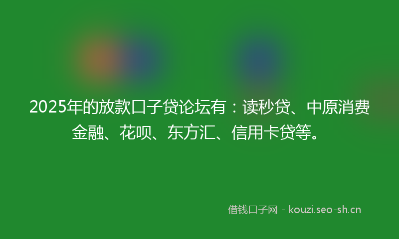 2025年的放款口子贷论坛有：读秒贷、中原消费金融、花呗、东方汇、信用卡贷等。