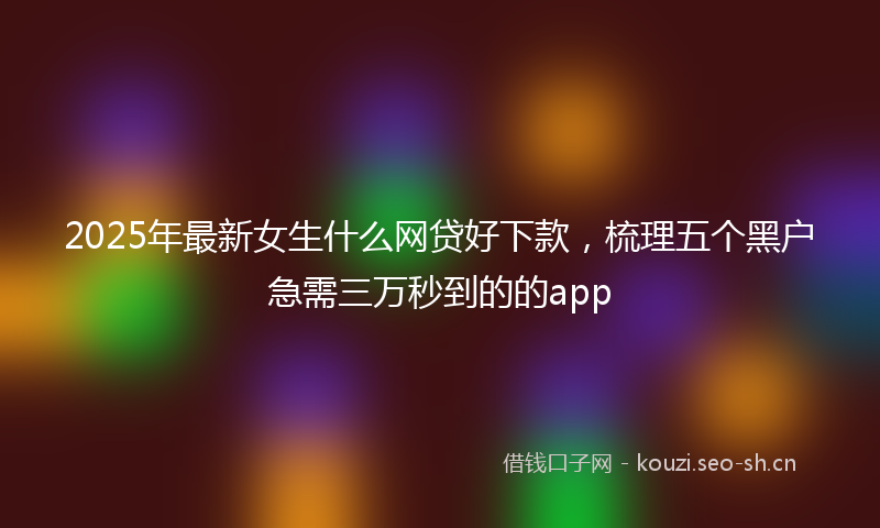 2025年最新女生什么网贷好下款，梳理五个黑户急需三万秒到的的app