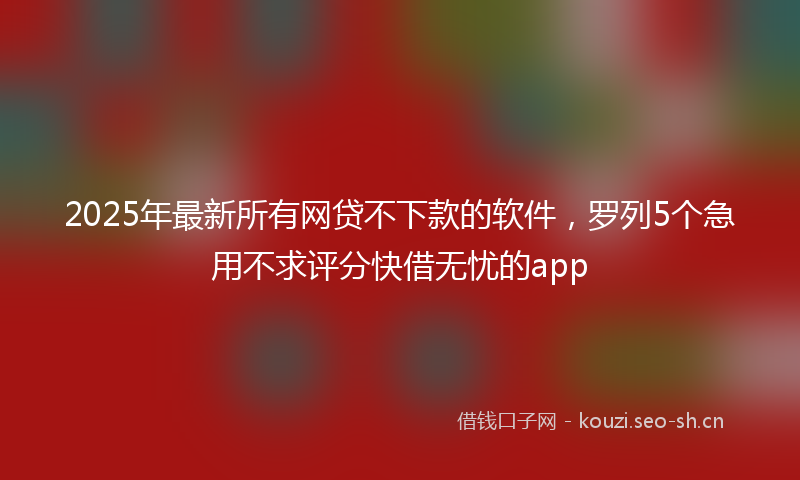 2025年最新所有网贷不下款的软件，罗列5个急用不求评分快借无忧的app