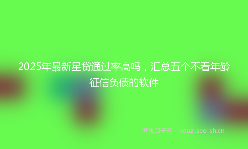 2025年最新星贷通过率高吗，汇总五个不看年龄征信负债的软件